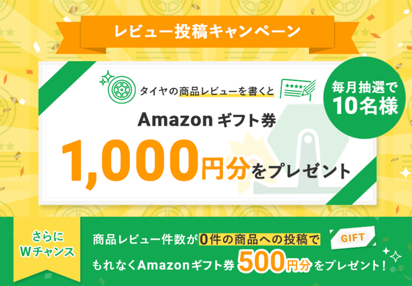 タイヤフッドのレビュー投稿キャンペーン
タイヤ商品のレビューを書くとAmazonギフト券1000円分が毎月抽選で10名様に当たる
さらにWチャンス
商品レビュー件数が0件の商品への投稿でもれなくAmazonギフト券500円分プレゼント